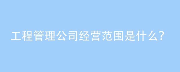 工程管理公司經營范圍是什么?